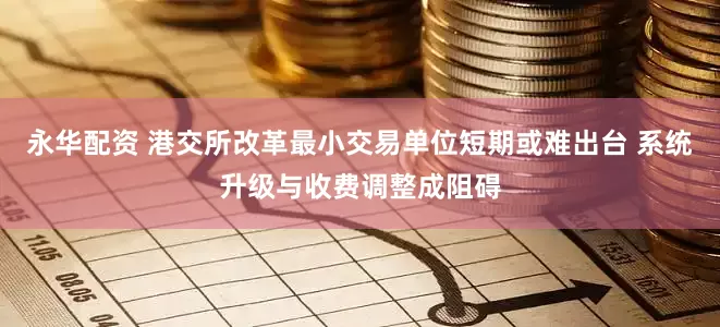 永华配资 港交所改革最小交易单位短期或难出台 系统升级与收费调整成阻碍
