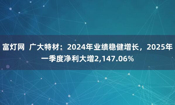 富灯网  广大特材：2024年业绩稳健增长，2025年一季度净利大增2,147.06%