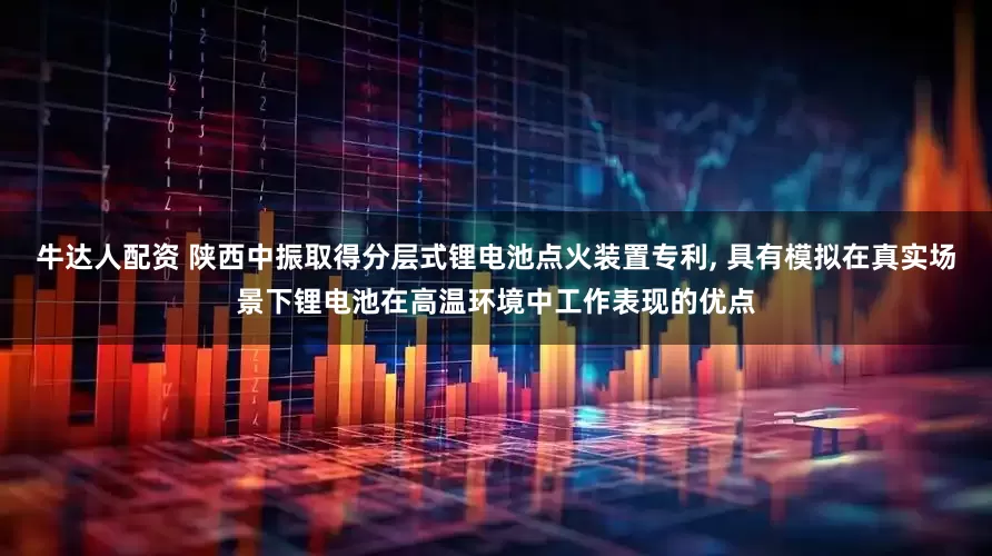 牛达人配资 陕西中振取得分层式锂电池点火装置专利, 具有模拟在真实场景下锂电池在高温环境中工作表现的优点