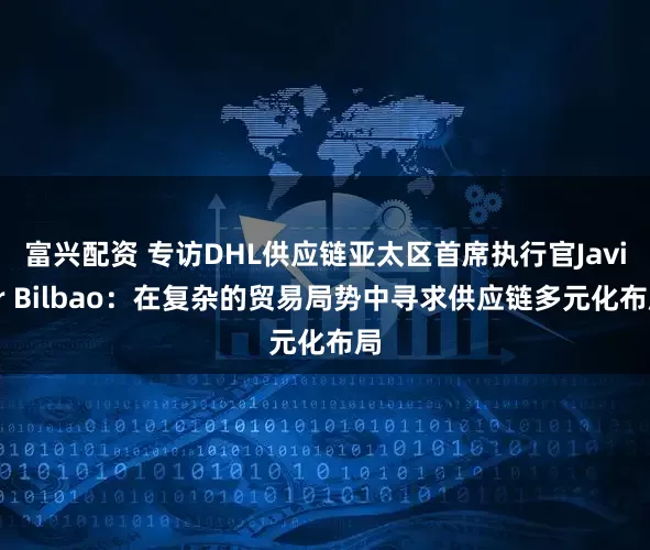 富兴配资 专访DHL供应链亚太区首席执行官Javier Bilbao：在复杂的贸易局势中寻求供应链多元化布局