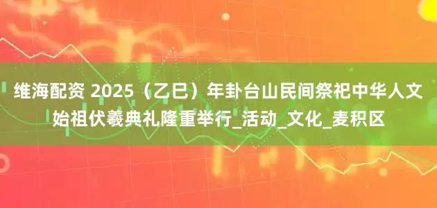 维海配资 2025（乙巳）年卦台山民间祭祀中华人文始祖伏羲典礼隆重举行_活动_文化_麦积区