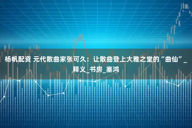杨帆配资 元代散曲家张可久：让散曲登上大雅之堂的“曲仙”_释义_书房_塞鸿