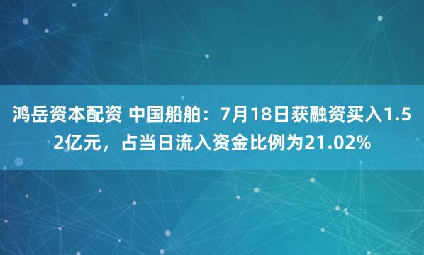 鸿岳资本配资 中国船舶：7月18日获融资买入1.52亿元，占当日流入资金比例为21.02%
