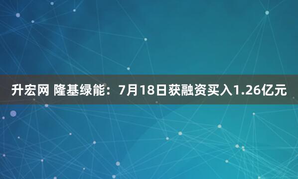 升宏网 隆基绿能：7月18日获融资买入1.26亿元