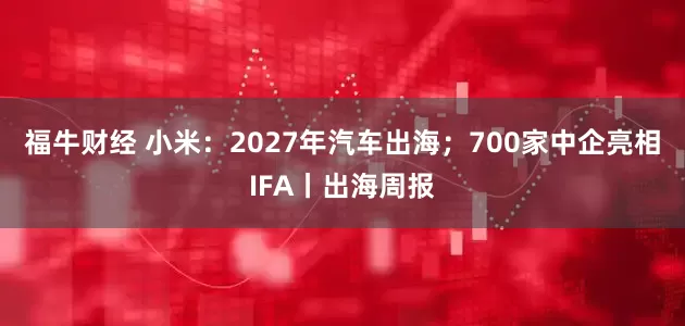 福牛财经 小米：2027年汽车出海；700家中企亮相IFA丨出海周报