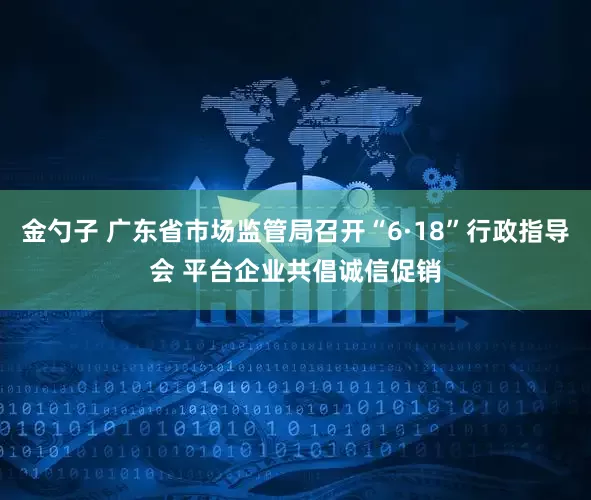 金勺子 广东省市场监管局召开“6·18”行政指导会 平台企业共倡诚信促销