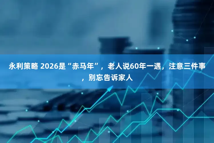 永利策略 2026是“赤马年”，老人说60年一遇，注意三件事，别忘告诉家人